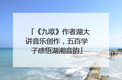 《九歌》作者湖大讲音乐创作，五百学子感悟湖湘音韵