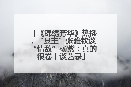 《锦绣芳华》热播，“县主”张雅钦谈“情敌”杨紫：真的很卷丨谈艺录