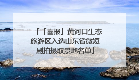 「喜报」黄河口生态旅游区入选山东省微短剧拍摄取景地名单
