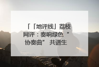 「地评线」荔枝网评：奏响绿色“协奏曲” 共谱生态“新乐章”