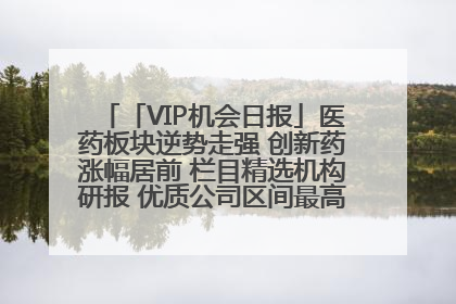 「VIP机会日报」医药板块逆势走强 创新药涨幅居前 栏目精选机构研报 优质公司区间最高涨34.9%