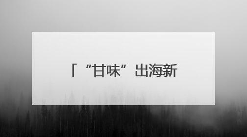 “甘味”出海新象：从“鲜”到优的全球吸引力