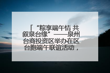 “粽享端午情 共叙泉台缘”——泉州台商投资区举办在区台胞端午联谊活动，共话同源深情