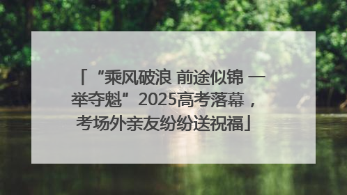 “乘风破浪 前途似锦 一举夺魁”2025高考落幕，考场外亲友纷纷送祝福
