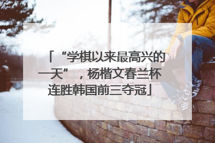 “学棋以来最高兴的一天”，杨楷文春兰杯连胜韩国前三夺冠