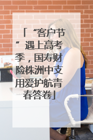 “客户节”遇上高考季，国寿财险株洲中支用爱护航青春答卷