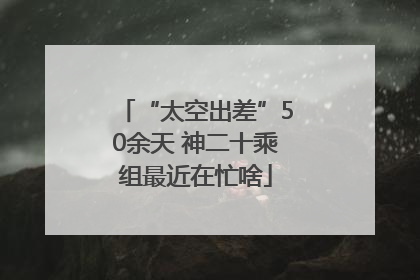 “太空出差”50余天 神二十乘组最近在忙啥