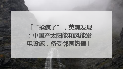 “抢疯了”，英媒发现：中国产太阳能和风能发电设施，备受邻国热捧