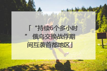 “持续6个多小时” 俄乌交换战俘期间互袭首都地区