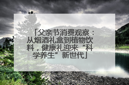 父亲节消费观察：从烟酒礼盒到植物饮料，健康礼迎来“科学养生”新世代