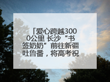 爱心跨越3000公里 长沙“书签奶奶”前往新疆吐鲁番，将高考祝福送给当地考生