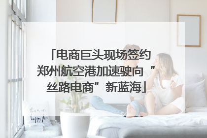 电商巨头现场签约 郑州航空港加速驶向“丝路电商”新蓝海