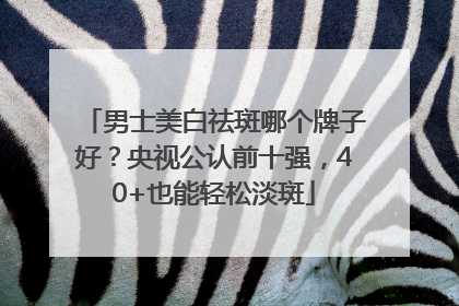 男士美白祛斑哪个牌子好？央视公认前十强，40+也能轻松淡斑