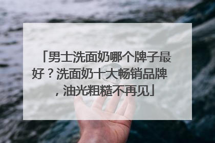 男士洗面奶哪个牌子最好？洗面奶十大畅销品牌，油光粗糙不再见