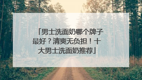 男士洗面奶哪个牌子最好？清爽无负担！十大男士洗面奶推荐