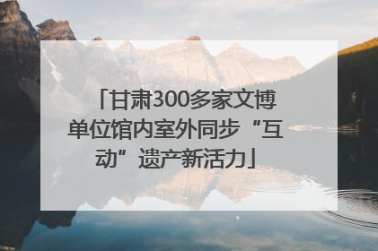 甘肃300多家文博单位馆内室外同步“互动”遗产新活力