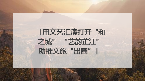 用文艺汇演打开“和之城” “艺韵芷江”助推文旅“出圈”