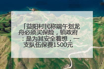 益阳村民称端午划龙舟必须买保险，镇政府：是为其安全着想，一支队伍保费1500元到2500元