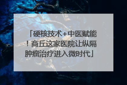 硬核技术+中医赋能！商丘这家医院让纵隔肿瘤治疗进入微时代