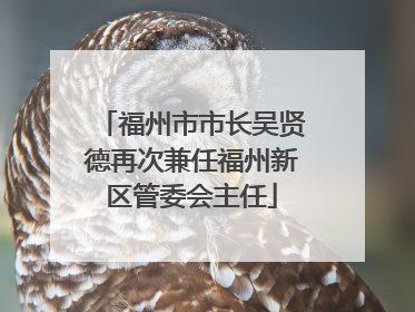 福州市市长吴贤德再次兼任福州新区管委会主任