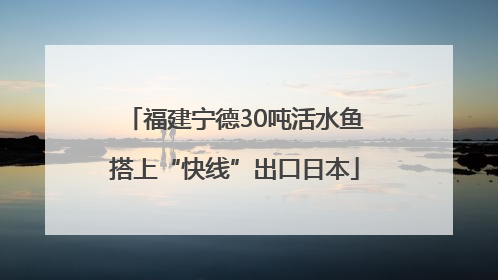 福建宁德30吨活水鱼搭上“快线”出口日本