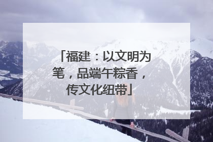 福建：以文明为笔，品端午粽香，传文化纽带