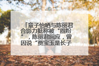 章子怡晒与陈丽君合影力挺称被“圈粉”，陈丽君回应，曾因说“贾宝玉是长子长孙”惹争议