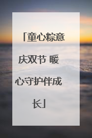 童心粽意庆双节 暖心守护伴成长
