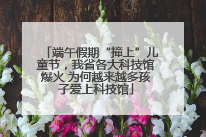 端午假期“撞上”儿童节，我省各大科技馆爆火 为何越来越多孩子爱上科技馆