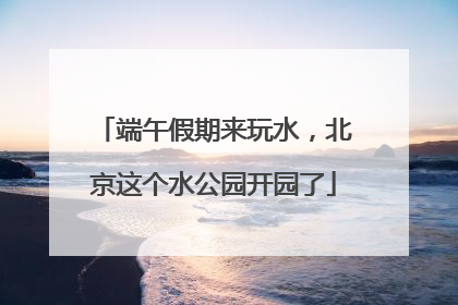 端午假期来玩水，北京这个水公园开园了