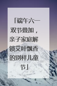 端午六一双节叠加，亲子家庭解锁艾叶飘香的别样儿童节
