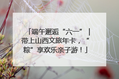 端午邂逅“六一”｜带上山西文旅年卡，“粽”享欢乐亲子游！