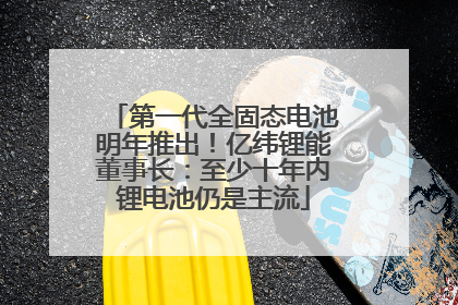 第一代全固态电池明年推出！亿纬锂能董事长：至少十年内锂电池仍是主流