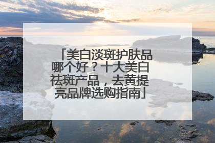 美白淡斑护肤品哪个好？十大美白祛斑产品，去黄提亮品牌选购指南