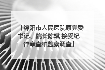 绵阳市人民医院原党委书记、院长陈斌 接受纪律审查和监察调查