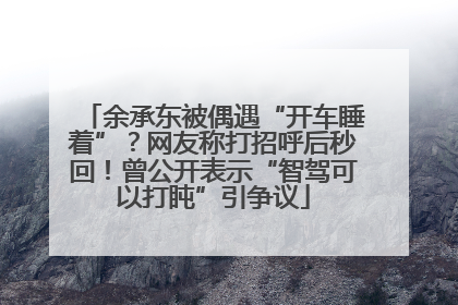 余承东被偶遇“开车睡着”？网友称打招呼后秒回！曾公开表示“智驾可以打盹”引争议