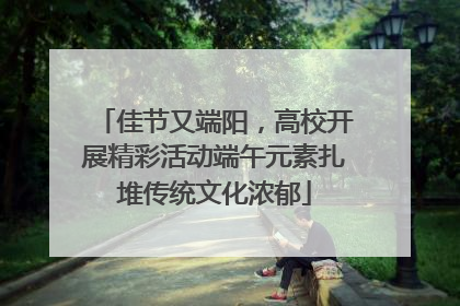 佳节又端阳，高校开展精彩活动端午元素扎堆传统文化浓郁