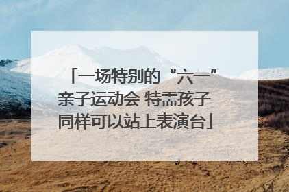 一场特别的“六一”亲子运动会 特需孩子同样可以站上表演台