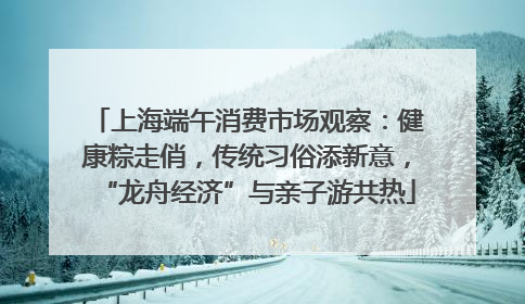 上海端午消费市场观察：健康粽走俏，传统习俗添新意，“龙舟经济”与亲子游共热