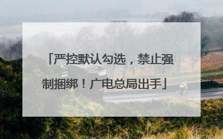 严控默认勾选，禁止强制捆绑！广电总局出手