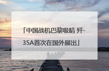 中国战机巴黎吸睛 歼-35A首次在国外展出