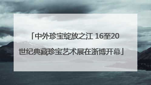 中外珍宝绽放之江 16至20世纪典藏珍宝艺术展在浙博开幕