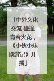 中外文化交流 碰撞青春火花，《小伙小妹换游记》开播