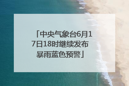 中央气象台6月17日18时继续发布暴雨蓝色预警