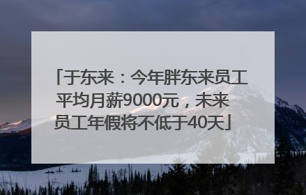 于东来：今年胖东来员工平均月薪9000元，未来员工年假将不低于40天