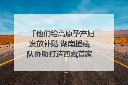 他们给高原孕产妇发放补贴 湖南援藏队协助打造西藏首家高原产儿协同中心