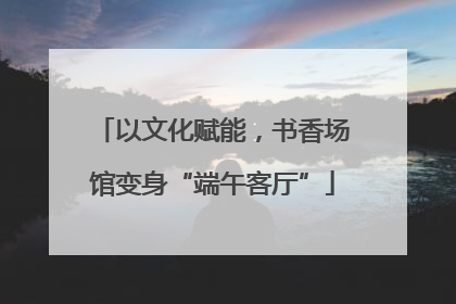 以文化赋能，书香场馆变身“端午客厅”