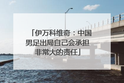 伊万科维奇：中国男足出局自己会承担非常大的责任