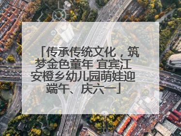 传承传统文化，筑梦金色童年 宜宾江安橙乡幼儿园萌娃迎端午、庆六一