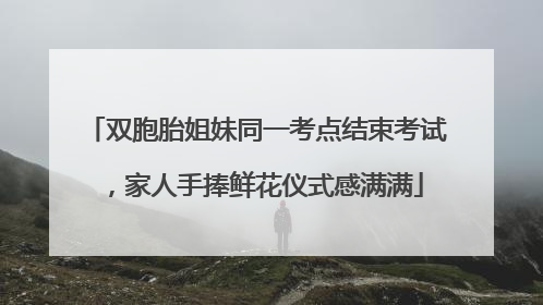 双胞胎姐妹同一考点结束考试，家人手捧鲜花仪式感满满